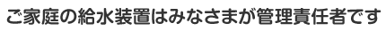 ご家庭の給水装置はみなさまが管理責任者です。